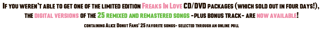 If you weren't able to get one of the limited edition Freaks In Love CD/DVD packages (which sold out in four days!),  the digital versions of the 25 remixed and remastered songs -plus bonus track- are now available